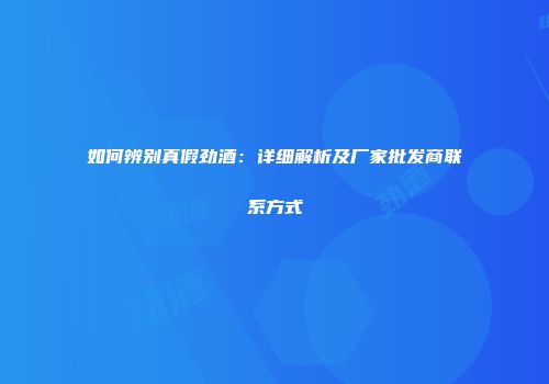 如何辨别真假劲酒：详细解析及厂家批发商联系方式