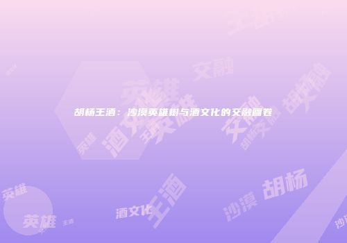 胡杨王酒：沙漠英雄树与酒文化的交融画卷