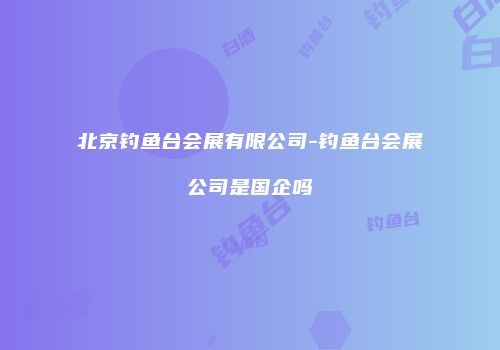 北京钓鱼台会展有限公司-钓鱼台会展公司是国企吗