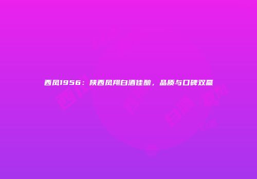 西凤1956：陕西凤翔白酒佳酿，品质与口碑双赢