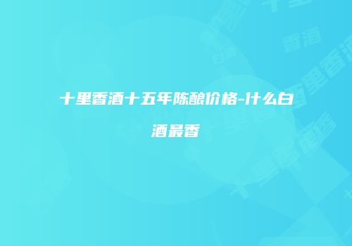 十里香酒十五年陈酿价格-什么白酒最香