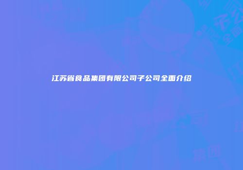 江苏省食品集团有限公司子公司全面介绍