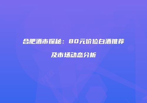 合肥酒市探秘：80元价位白酒推荐及市场动态分析