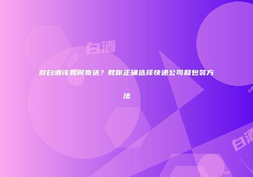 散白酒该如何寄送？教你正确选择快递公司和包装方法