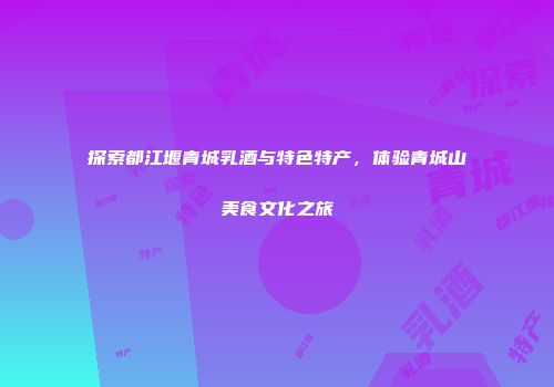探索都江堰青城乳酒与特色特产,体验青城山美食文化之旅