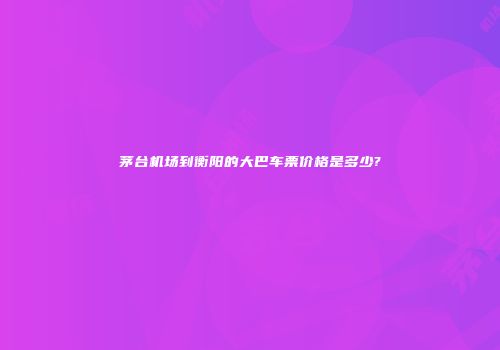 茅台机场到衡阳的大巴车票价格是多少?