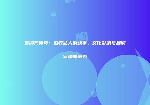 吕洞宾传奇：道教仙人的故事、文化影响与吕洞宾酒的魅力