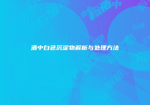 酒中白色沉淀物解析与处理方法