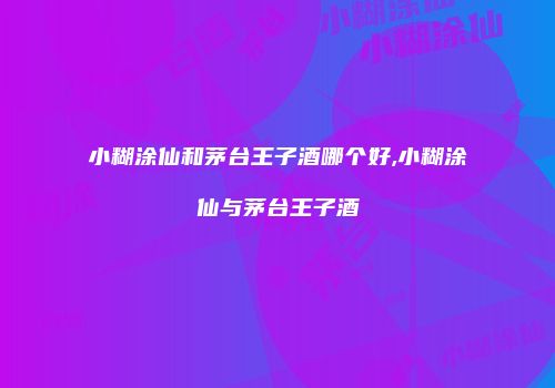 小糊涂仙和茅台王子酒哪个好,小糊涂仙与茅台王子酒