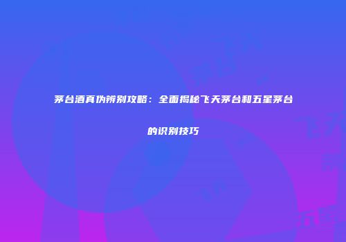 茅台酒真伪辨别攻略：全面揭秘飞天茅台和五星茅台的识别技巧