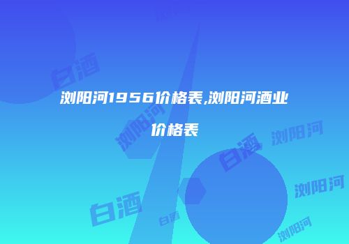 浏阳河1956价格表,浏阳河酒业价格表
