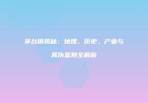 茅台镇揭秘：地理、历史、产业与真伪鉴别全解析
