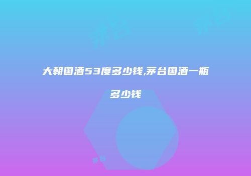 大朝国酒53度多少钱,茅台国酒一瓶多少钱