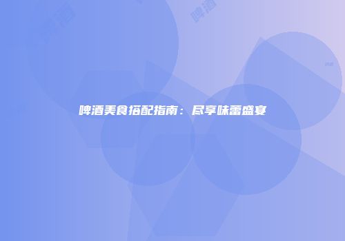 啤酒美食搭配指南：尽享味蕾盛宴