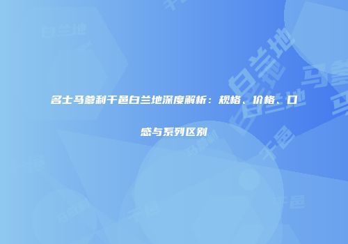 名士马爹利干邑白兰地深度解析：规格、价格、口感与系列区别