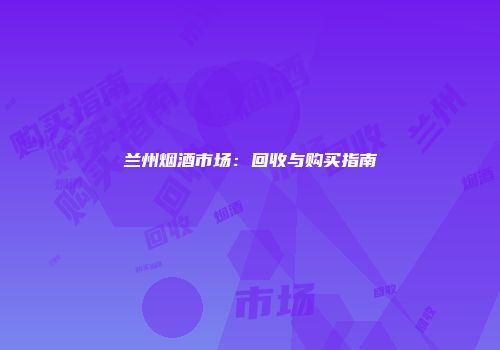 兰州烟酒市场：回收与购买指南