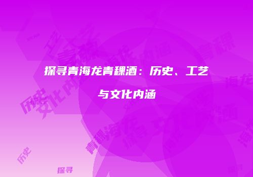 探寻青海龙青稞酒：历史、工艺与文化内涵