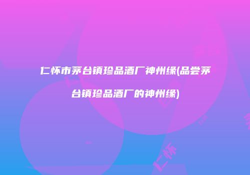仁怀市茅台镇珍品酒厂神州缘(品尝茅台镇珍品酒厂的神州缘)