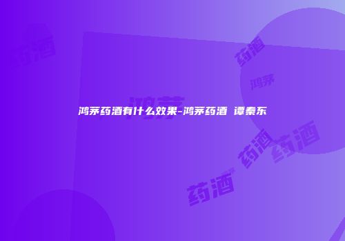鸿茅药酒有什么效果-鸿茅药酒 谭秦东
