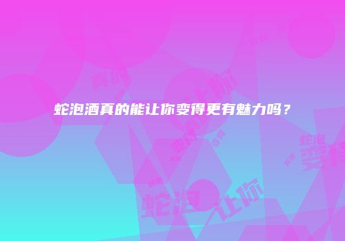 蛇泡酒真的能让你变得更有魅力吗？