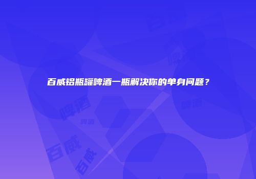 百威铝瓶罐啤酒一瓶解决你的单身问题？