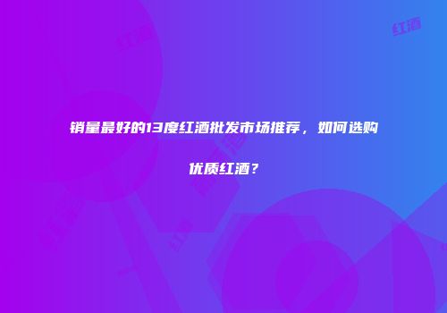 销量最好的13度红酒批发市场推荐，如何选购优质红酒？