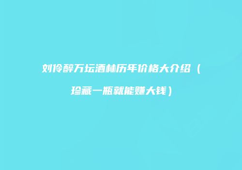 刘伶醉万坛酒林历年价格大介绍（珍藏一瓶就能赚大钱）