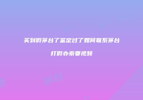 买到假茅台了鉴定过了如何联系茅台打假办索要视频