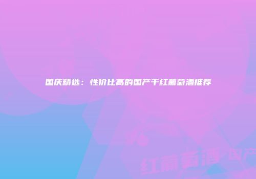 国庆精选：性价比高的国产干红葡萄酒推荐