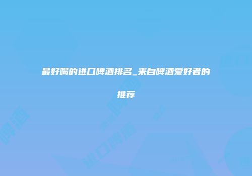 最好喝的进口啤酒排名_来自啤酒爱好者的推荐