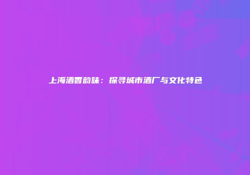 上海酒香韵味：探寻城市酒厂与文化特色