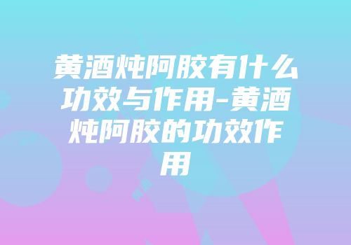 黄酒炖阿胶有什么功效与作用-黄酒炖阿胶的功效作用