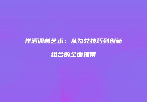 洋酒调制艺术：从勾兑技巧到创新组合的全面指南
