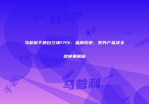 马爹利干邑白兰地1715：品牌历史、系列产品及全球销量解析