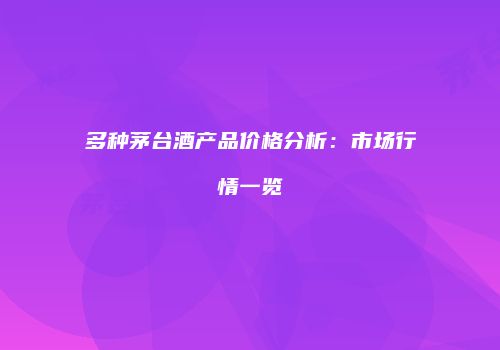 多种茅台酒产品价格分析：市场行情一览