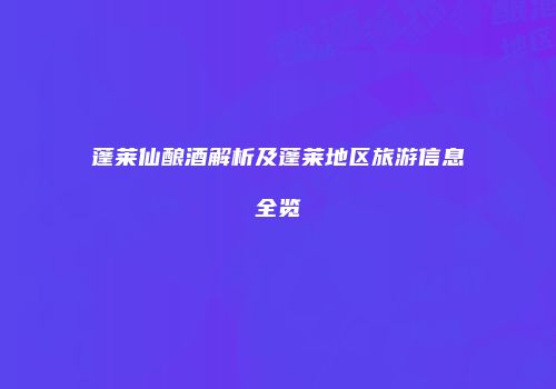 蓬莱仙酿酒解析及蓬莱地区旅游信息全览