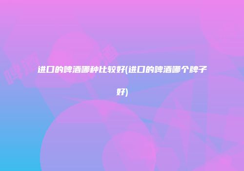 进口的啤酒哪种比较好(进口的啤酒哪个牌子好)