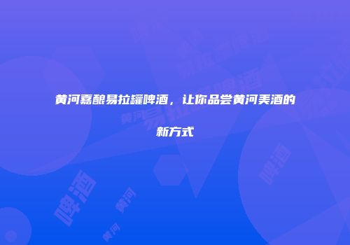 黄河嘉酿易拉罐啤酒，让你品尝黄河美酒的新方式