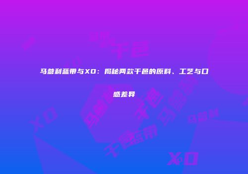 马爹利蓝带与XO：揭秘两款干邑的原料、工艺与口感差异