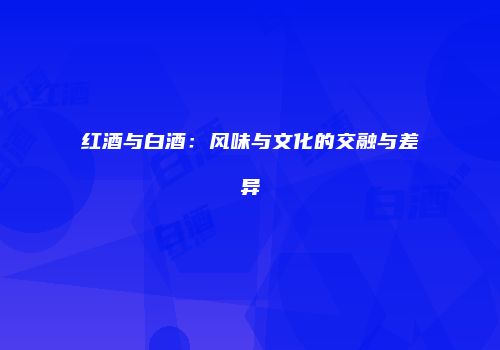 红酒与白酒：风味与文化的交融与差异