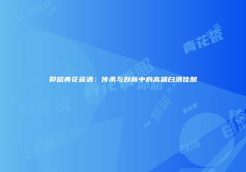 仰韶青花瓷酒：传承与创新中的高端白酒佳酿