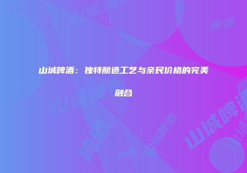 山城啤酒：独特酿造工艺与亲民价格的完美融合