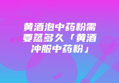 黄酒泡中药粉需要蒸多久「黄酒冲服中药粉」