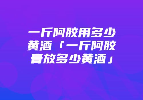 一斤阿胶用多少黄酒「一斤阿胶膏放多少黄酒」