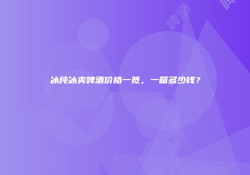 冰纯冰爽啤酒价格一览，一箱多少钱？