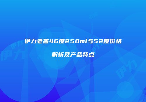 伊力老窖46度250ml与52度价格解析及产品特点