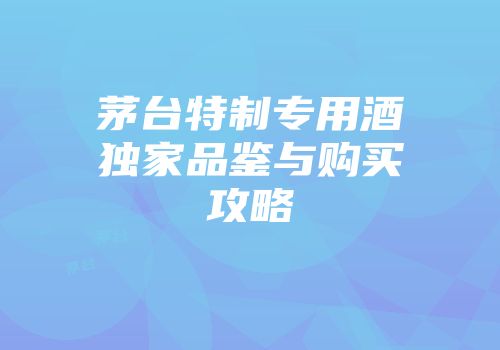 茅台特制专用酒独家品鉴与购买攻略