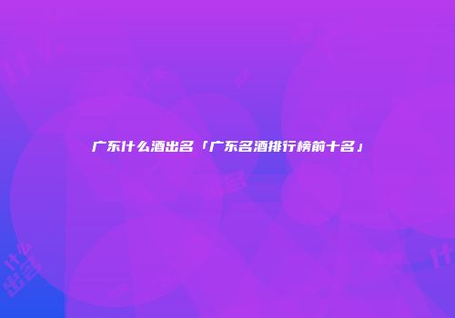 广东什么酒出名「广东名酒排行榜前十名」
