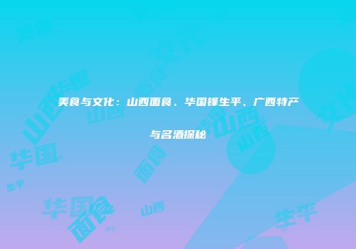 美食与文化：山西面食、华国锋生平、广西特产与名酒探秘