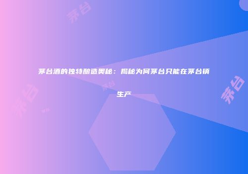 茅台酒的独特酿造奥秘：揭秘为何茅台只能在茅台镇生产